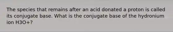 The species that remains after an acid donated a proton is called its conjugate base. What is the conjugate base of the hydronium ion H3O+?