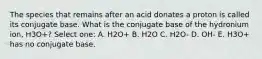 The species that remains after an acid donates a proton is called its conjugate base. What is the conjugate base of the hydronium ion, H3O+? Select one: A. H2O+ B. H2O C. H2O- D. OH- E. H3O+ has no conjugate base.