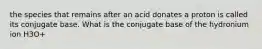 the species that remains after an acid donates a proton is called its conjugate base. What is the conjugate base of the hydronium ion H3O+