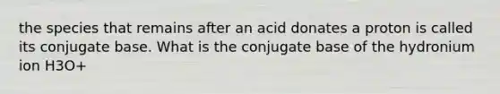 the species that remains after an acid donates a proton is called its conjugate base. What is the conjugate base of the hydronium ion H3O+