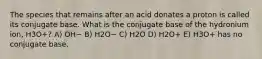 The species that remains after an acid donates a proton is called its conjugate base. What is the conjugate base of the hydronium ion, H3O+? A) OH− B) H2O− C) H2O D) H2O+ E) H3O+ has no conjugate base.