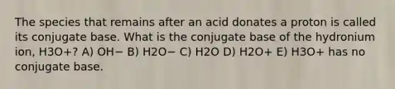 The species that remains after an acid donates a proton is called its conjugate base. What is the conjugate base of the hydronium ion, H3O+? A) OH− B) H2O− C) H2O D) H2O+ E) H3O+ has no conjugate base.