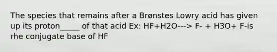 The species that remains after a Brønstes Lowry acid has given up its proton_____ of that acid Ex: HF+H2O---> F- + H3O+ F-is rhe conjugate base of HF