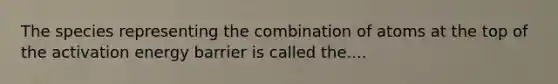 The species representing the combination of atoms at the top of the activation energy barrier is called the....