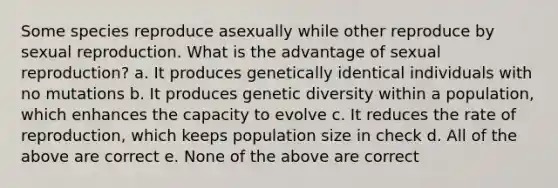 Some species reproduce asexually while other reproduce by sexual reproduction. What is the advantage of sexual reproduction? a. It produces genetically identical individuals with no mutations b. It produces genetic diversity within a population, which enhances the capacity to evolve c. It reduces the rate of reproduction, which keeps population size in check d. All of the above are correct e. None of the above are correct