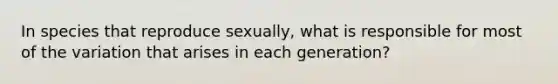 In species that reproduce sexually, what is responsible for most of the variation that arises in each generation?