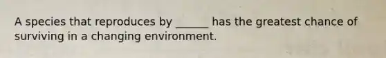 A species that reproduces by ______ has the greatest chance of surviving in a changing environment.