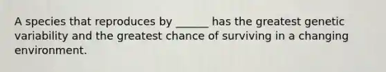 A species that reproduces by ______ has the greatest genetic variability and the greatest chance of surviving in a changing environment.