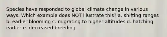 Species have responded to global climate change in various ways. Which example does NOT illustrate this? a. shifting ranges b. earlier blooming c. migrating to higher altitudes d. hatching earlier e. decreased breeding