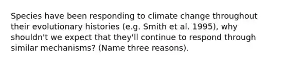 Species have been responding to climate change throughout their evolutionary histories (e.g. Smith et al. 1995), why shouldn't we expect that they'll continue to respond through similar mechanisms? (Name three reasons).