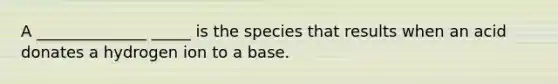 A ______________ _____ is the species that results when an acid donates a hydrogen ion to a base.