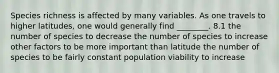 Species richness is affected by many variables. As one travels to higher latitudes, one would generally find ________. 8.1 the number of species to decrease the number of species to increase other factors to be more important than latitude the number of species to be fairly constant population viability to increase