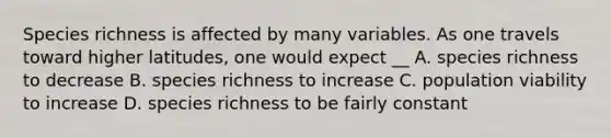 Species richness is affected by many variables. As one travels toward higher latitudes, one would expect __ A. species richness to decrease B. species richness to increase C. population viability to increase D. species richness to be fairly constant