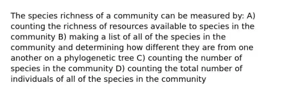 The species richness of a community can be measured by: A) counting the richness of resources available to species in the community B) making a list of all of the species in the community and determining how different they are from one another on a phylogenetic tree C) counting the number of species in the community D) counting the total number of individuals of all of the species in the community