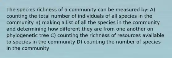 The species richness of a community can be measured by: A) counting the total number of individuals of all species in the community B) making a list of all the species in the community and determining how different they are from one another on phylogenetic tree C) counting the richness of resources available to species in the community D) counting the number of species in the community