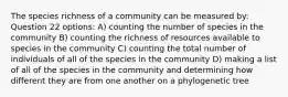 The species richness of a community can be measured by: Question 22 options: A) counting the number of species in the community B) counting the richness of resources available to species in the community C) counting the total number of individuals of all of the species in the community D) making a list of all of the species in the community and determining how different they are from one another on a phylogenetic tree