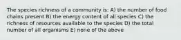 The species richness of a community is: A) the number of food chains present B) the energy content of all species C) the richness of resources available to the species D) the total number of all organisms E) none of the above