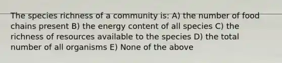 The species richness of a community is: A) the number of food chains present B) the energy content of all species C) the richness of resources available to the species D) the total number of all organisms E) None of the above