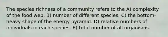 The species richness of a community refers to the A) complexity of the food web. B) number of different species. C) the bottom-heavy shape of the energy pyramid. D) relative numbers of individuals in each species. E) total number of all organisms.