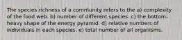 The species richness of a community refers to the a) complexity of the food web. b) number of different species. c) the bottom-heavy shape of the energy pyramid. d) relative numbers of individuals in each species. e) total number of all organisms.