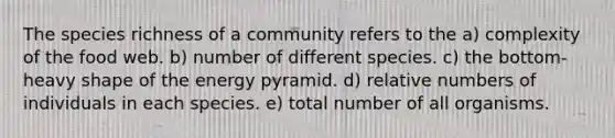 The species richness of a community refers to the a) complexity of the food web. b) number of different species. c) the bottom-heavy shape of the energy pyramid. d) relative numbers of individuals in each species. e) total number of all organisms.