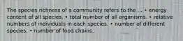 The species richness of a community refers to the ... • energy content of all species. • total number of all organisms. • relative numbers of individuals in each species. • number of different species. • number of food chains.