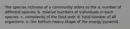 The species richness of a community refers to the a. number of different species. b. relative numbers of individuals in each species. c. complexity of the food web. d. total number of all organisms. e. the bottom-heavy shape of the energy pyramid.