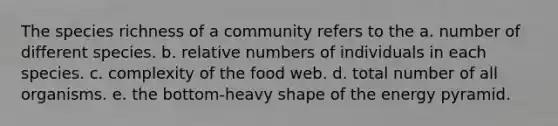 The species richness of a community refers to the a. number of different species. b. relative numbers of individuals in each species. c. complexity of the food web. d. total number of all organisms. e. the bottom-heavy shape of the energy pyramid.