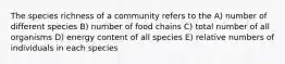 The species richness of a community refers to the A) number of different species B) number of food chains C) total number of all organisms D) energy content of all species E) relative numbers of individuals in each species