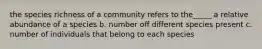 the species richness of a community refers to the_____ a relative abundance of a species b. number off different species present c. number of individuals that belong to each species