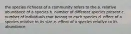 the species richness of a community refers to the a. relative abundance of a species b. number of different species present c. number of individuals that belong to each species d. effect of a species relative to its size e. effect of a species relative to its abundance