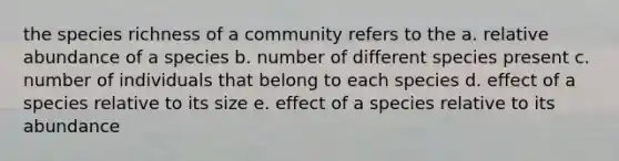 the species richness of a community refers to the a. relative abundance of a species b. number of different species present c. number of individuals that belong to each species d. effect of a species relative to its size e. effect of a species relative to its abundance