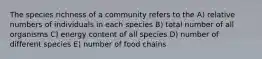 The species richness of a community refers to the A) relative numbers of individuals in each species B) total number of all organisms C) energy content of all species D) number of different species E) number of food chains