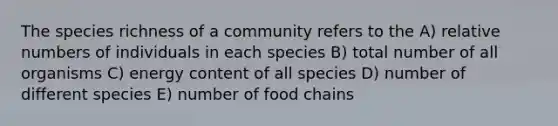 The species richness of a community refers to the A) relative numbers of individuals in each species B) total number of all organisms C) energy content of all species D) number of different species E) number of food chains