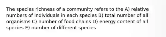 The species richness of a community refers to the A) relative numbers of individuals in each species B) total number of all organisms C) number of food chains D) energy content of all species E) number of different species