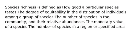 Species richness is defined as How good a particular species tastes The degree of equitability in the distribution of individuals among a group of species The number of species in the community, and their relative abundances The monetary value of a species The number of species in a region or specified area