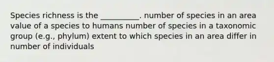 Species richness is the __________. number of species in an area value of a species to humans number of species in a taxonomic group (e.g., phylum) extent to which species in an area differ in number of individuals