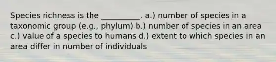 Species richness is the __________. a.) number of species in a taxonomic group (e.g., phylum) b.) number of species in an area c.) value of a species to humans d.) extent to which species in an area differ in number of individuals