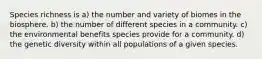 Species richness is a) the number and variety of biomes in the biosphere. b) the number of different species in a community. c) the environmental benefits species provide for a community. d) the genetic diversity within all populations of a given species.