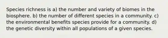 Species richness is a) the number and variety of biomes in the biosphere. b) the number of different species in a community. c) the environmental benefits species provide for a community. d) the genetic diversity within all populations of a given species.