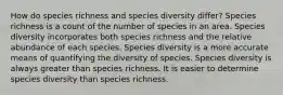 How do species richness and species diversity differ? Species richness is a count of the number of species in an area. Species diversity incorporates both species richness and the relative abundance of each species. Species diversity is a more accurate means of quantifying the diversity of species. Species diversity is always greater than species richness. It is easier to determine species diversity than species richness.