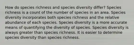 How do species richness and species diversity differ? Species richness is a count of the number of species in an area. Species diversity incorporates both species richness and the relative abundance of each species. Species diversity is a more accurate means of quantifying the diversity of species. Species diversity is always <a href='https://www.questionai.com/knowledge/ktgHnBD4o3-greater-than' class='anchor-knowledge'>greater than</a> species richness. It is easier to determine species diversity than species richness.