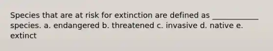 Species that are at risk for extinction are defined as ____________ species. a. endangered b. threatened c. invasive d. native e. extinct