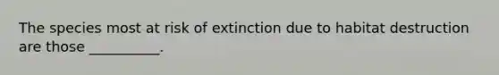 The species most at risk of extinction due to habitat destruction are those __________.