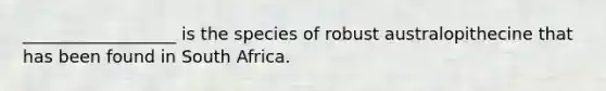 __________________ is the species of robust australopithecine that has been found in South Africa.