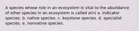 A species whose role in an ecosystem is vital to the abundance of other species in an ecosystem is called a(n) a. indicator species. b. native species. c. keystone species. d. specialist species. e. nonnative species.