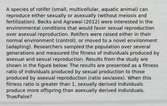 A species of rotifer (small, multicellular, aquatic animal) can reproduce either sexually or asexually (without meiosis and fertilization). Becks and Agrawal (2012) were interested in the environmental conditions that would favor sexual reproduction over asexual reproduction. Rotifers were raised either in their normal environment (control), or moved to a novel environment (adapting). Researchers sampled the population over several generations and measured the fitness of individuals produced by asexual and sexual reproduction. Results from the study are shown in the figure below: The results are presented as a fitness ratio of individuals produced by sexual production to those produced by asexual reproduction (ratio sex/asex). When this fitness ratio is greater than 1, sexually derived individuals produce more offspring than asexually derived individuals. True/False?