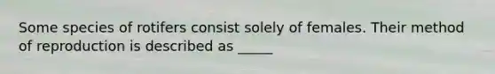 Some species of rotifers consist solely of females. Their method of reproduction is described as _____