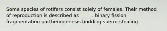 Some species of rotifers consist solely of females. Their method of reproduction is described as _____. binary fission fragmentation parthenogenesis budding sperm-stealing