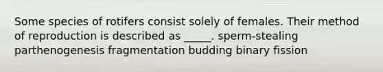 Some species of rotifers consist solely of females. Their method of reproduction is described as _____. sperm-stealing parthenogenesis fragmentation budding binary fission